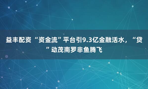 益丰配资 “资金流”平台引9.3亿金融活水，“贷”动茂南罗非鱼腾飞