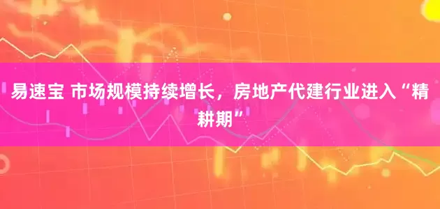易速宝 市场规模持续增长，房地产代建行业进入“精耕期”