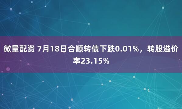 微量配资 7月18日合顺转债下跌0.01%，转股溢价率23.15%