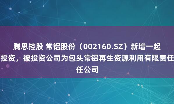 腾思控股 常铝股份（002160.SZ）新增一起对外投资，被投资公司为包头常铝再生资源利用有限责任公司