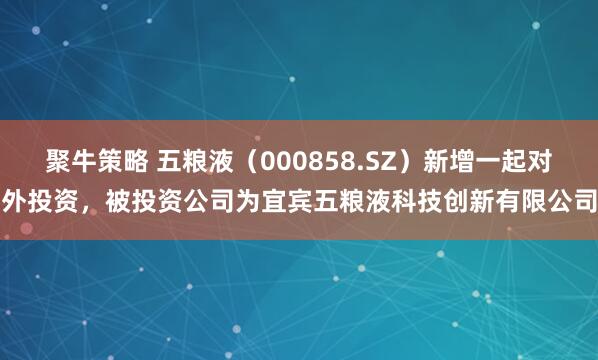 聚牛策略 五粮液（000858.SZ）新增一起对外投资，被投资公司为宜宾五粮液科技创新有限公司