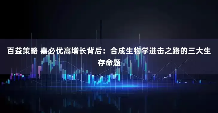 百益策略 嘉必优高增长背后：合成生物学进击之路的三大生存命题