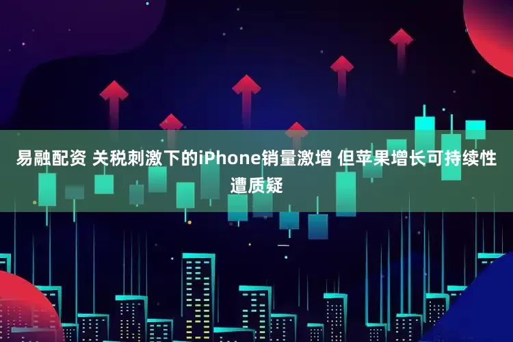 易融配资 关税刺激下的iPhone销量激增 但苹果增长可持续性遭质疑
