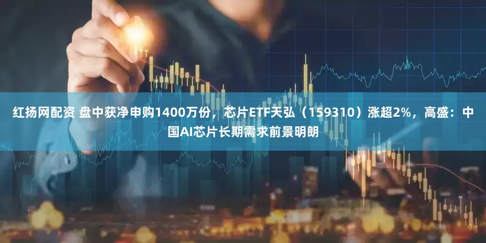 红扬网配资 盘中获净申购1400万份，芯片ETF天弘（159310）涨超2%，高盛：中国AI芯片长期需求前景明朗