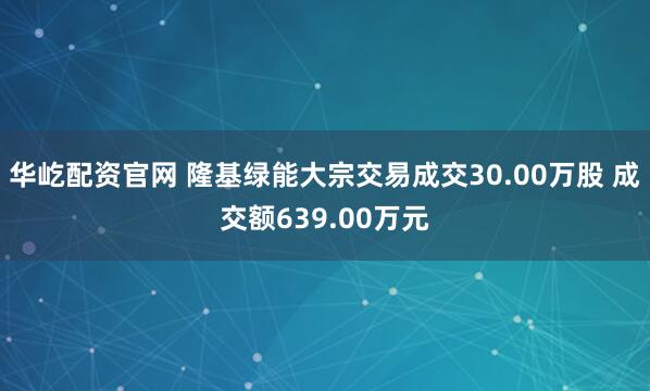华屹配资官网 隆基绿能大宗交易成交30.00万股 成交额639.00万元