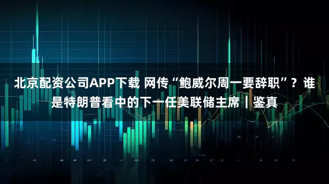 北京配资公司APP下载 网传“鲍威尔周一要辞职”？谁是特朗普看中的下一任美联储主席｜鉴真