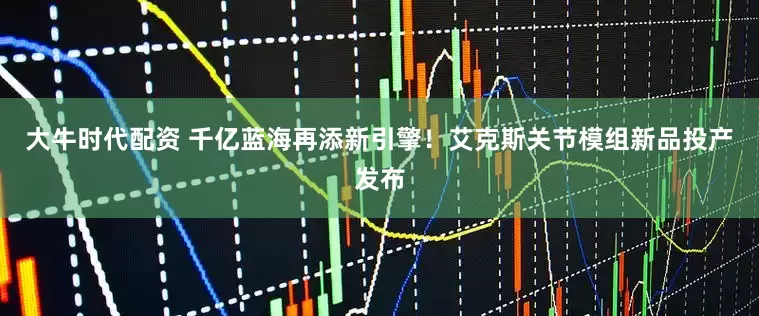 大牛时代配资 千亿蓝海再添新引擎！艾克斯关节模组新品投产发布