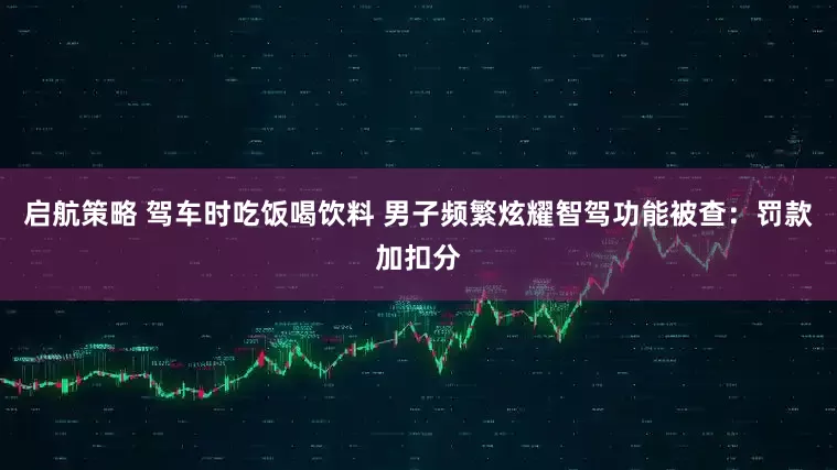 启航策略 驾车时吃饭喝饮料 男子频繁炫耀智驾功能被查：罚款加扣分