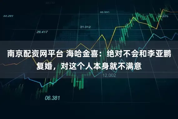 南京配资网平台 海哈金喜：绝对不会和李亚鹏复婚，对这个人本身就不满意