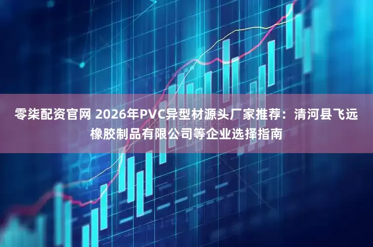 零柒配资官网 2026年PVC异型材源头厂家推荐：清河县飞远橡胶制品有限公司等企业选择指南