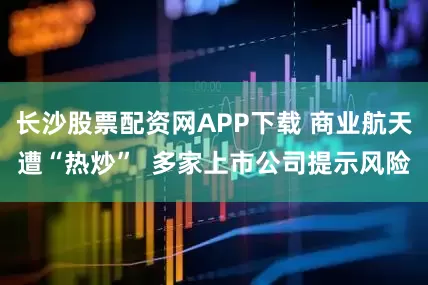 长沙股票配资网APP下载 商业航天遭“热炒”  多家上市公司提示风险