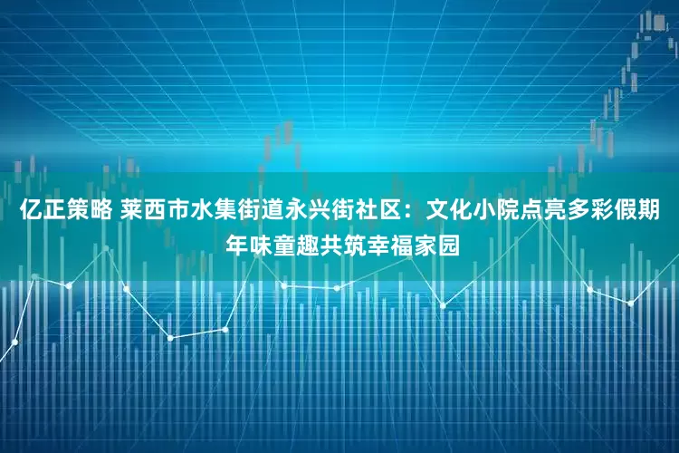 亿正策略 莱西市水集街道永兴街社区：文化小院点亮多彩假期 年味童趣共筑幸福家园