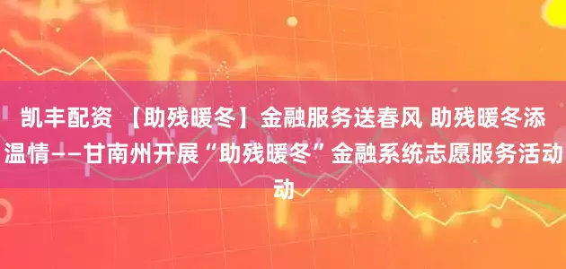 凯丰配资 【助残暖冬】金融服务送春风 助残暖冬添温情——甘南州开展“助残暖冬”金融系统志愿服务活动