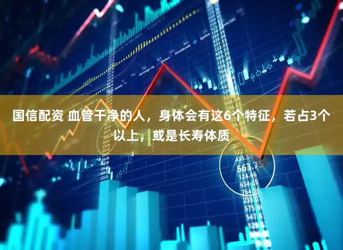国信配资 血管干净的人，身体会有这6个特征，若占3个以上，或是长寿体质